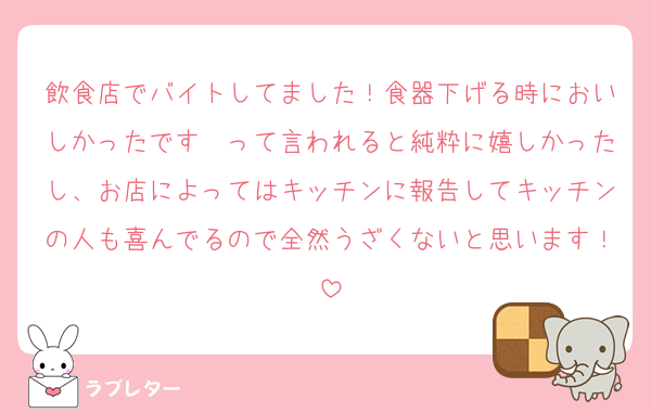 飲食店でバイトしてました！食器下げる時においしかったです〜って言われると純粋に嬉しかったし、お店によってはキッチンに報告してキッチンの人も喜んでるので全然うざくないと思います！