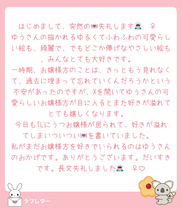 はじめまして、突然の💌失礼します🙇🏻‍♀️
ゆうさんの描かれるゆるくてふわふわの可愛らしい絵も、綺麗で、でもどこか儚げなやさしい絵も、みんなとても大好きです。
一時期、お嬢様方のことは、きっともう見れなくて、過去に埋まって忘れていくんだろうかという不安があったのですが、Xを開いてゆうさんの可愛らしいお嬢様方が目に入るとまた好きが溢れてとても嬉しくなります。
今日もTLにうつお嬢様が居られて、好きが溢れてしまいついつい💌を書いていました。
私がまだお嬢様方を好きでいられるのはゆうさんのおかげです。ありがとうございます。だいすきです。長文失礼しました🙇🏻‍♀️‪‪