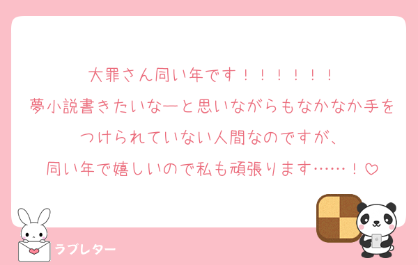 大罪さん同い年です！！！！！！
夢小説書きたいなーと思いながらもなかなか手をつけられていない人間なのですが、
同い年で嬉しいので私も頑張ります……！