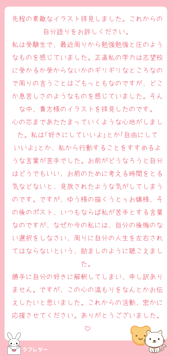 先程の素敵なイラスト拝見しました。これからの自分語りをお許しください。
私は受験生で、最近周りから勉強勉強と圧のようなものを感じていました。正直私の学力は志望校に受かるか受からないかのギリギリなところなので周りの言うことはごもっともなのですが、どこか息苦しさのようなものを感じていました。そんな中、貴方様のイラストを拝見したのです。
心の芯まであたたまっていくような心地がしました。私は｢好きにしていいよ｣とか｢自由にしていいよ｣とか、私から行動することをすすめるような言葉が苦手でした。お前がどうなろうと自分はどうでもいい、お前のために考える時間をとる気などないと、見放されたような気がしてしまうのです。ですが、ゆう様の描くうとぅお嬢様、その後のポスト、いつもならば私が苦手とする言葉なのですが、なぜか今の私には、自分の後悔のない選択をしなさい、周りに自分の人生を左右されてはならないという、励ましのように聴こえました。
勝手に自分の好きに解釈してしまい、申し訳ありません。ですが、この心の温もりをなんとかお伝えしたいと思いました。これからの活動、密かに応援させてください。ありがとうございました。