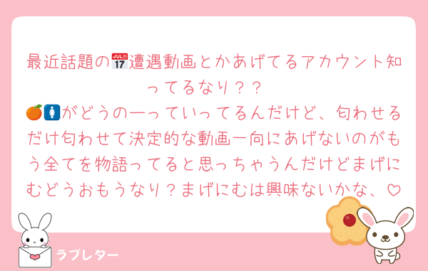最近話題の📅遭遇動画とかあげてるアカウント知ってるなり？？
🍊🚺がどうのーっていってるんだけど、匂わせるだけ匂わせて決定的な動画一向にあげないのがもう全てを物語ってると思っちゃうんだけどまげにむどうおもうなり？まげにむは興味ないかな、