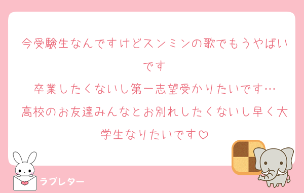 今受験生なんですけどスンミンの歌でもうやばいです
卒業したくないし第一志望受かりたいです…
高校のお友達みんなとお別れしたくないし早く大学生なりたいです