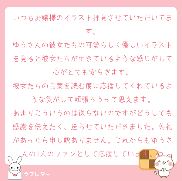 いつもお嬢様のイラスト拝見させていただいてます。
ゆうさんの彼女たちの可愛らしく優しいイラストを見ると彼女たちが生きているような感じがして心がとても安らぎます。
彼女たちの言葉を読む度に応援してくれているような気がして頑張ろうって思えます。
あまりこういうのは送らないのですがどうしても感謝を伝えたく、送らせていただきました。失礼があったら申し訳ありません。これからもゆうさんの1人のファンとして応援しています。