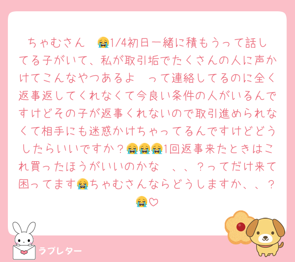ちゃむさん〜😭1/4初日一緒に積もうって話してる子がいて、私が取引垢でたくさんの人に声かけてこんなやつあるよ〜って連絡してるのに全く返事返してくれなくて今良い条件の人がいるんですけどその子が返事くれないので取引進められなくて相手にも迷惑かけちゃってるんですけどどうしたらいいですか？😭😭😭1回返事来たときはこれ買ったほうがいいのかな〜、、？ってだけ来て困ってます😭ちゃむさんならどうしますか、、？😭