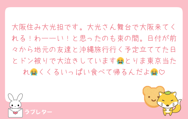 大阪住み大光担です。大光さん舞台で大阪来てくれる！わーーい！と思ったのも束の間。日付が前々から地元の友達と沖縄旅行行く予定立ててた日とドン被りで大泣きしています😭とりま東京当たれ😭くくるいっぱい食べて帰るんだよ😭