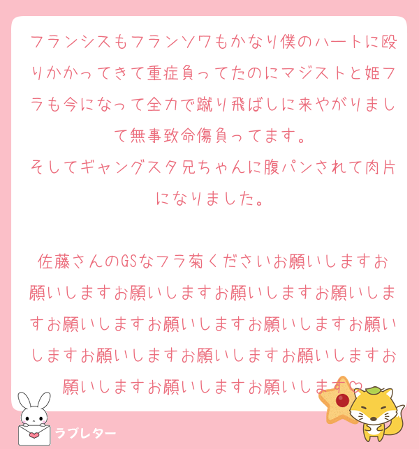 フランシスもフランソワもかなり僕のハートに殴りかかってきて重症負ってたのにマジストと姫フラも今になって全力で蹴り飛ばしに来やがりまして無事致命傷負ってます。
そしてギャングスタ兄ちゃんに腹パンされて肉片になりました。

佐藤さんのGSなフラ菊くださいお願いしますお願いしますお願いしますお願いしますお願いしますお願いしますお願いしますお願いしますお願いしますお願いしますお願いしますお願いしますお願いしますお願いしますお願いします