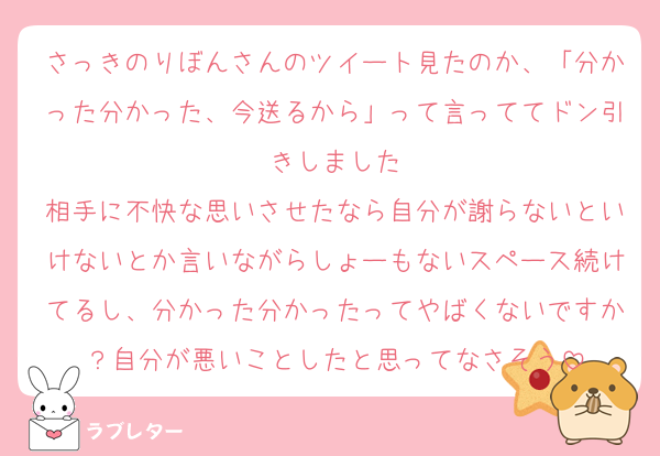 さっきのりぼんさんのツイート見たのか、「分かった分かった、今送るから」って言っててドン引きしました
相手に不快な思いさせたなら自分が謝らないといけないとか言いながらしょーもないスペース続けてるし、分かった分かったってやばくないですか？自分が悪いことしたと思ってなさそう