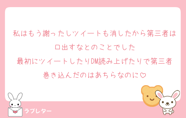 私はもう謝ったしツイートも消したから第三者は口出すなとのことでした
最初にツイートしたりDM読み上げたりで第三者巻き込んだのはあちらなのに