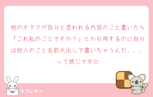 他のオタクが自分と思われる内容のこと書いたら「これ私のことですか？」とか引用するのに自分は他人のこと名前丸出しで書いちゃうんだ、、、って感じです