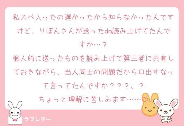 私スペ入ったの遅かったから知らなかったんですけど、りぼんさんが送ったdm読み上げてたんですか…？
個人的に送ったものを読み上げて第三者に共有しておきながら、当人同士の問題だから口出すなって言ってたんですか？？？、？
ちょっと理解に苦しみます……