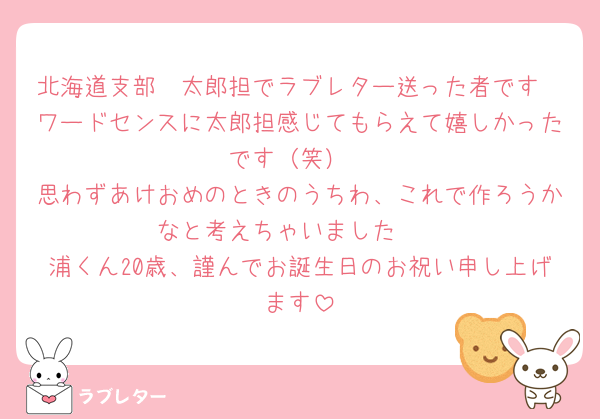 北海道支部　太郎担でラブレター送った者です
ワードセンスに太郎担感じてもらえて嬉しかったです（笑）
思わずあけおめのときのうちわ、これで作ろうかなと考えちゃいました🤭
浦くん20歳、謹んでお誕生日のお祝い申し上げます