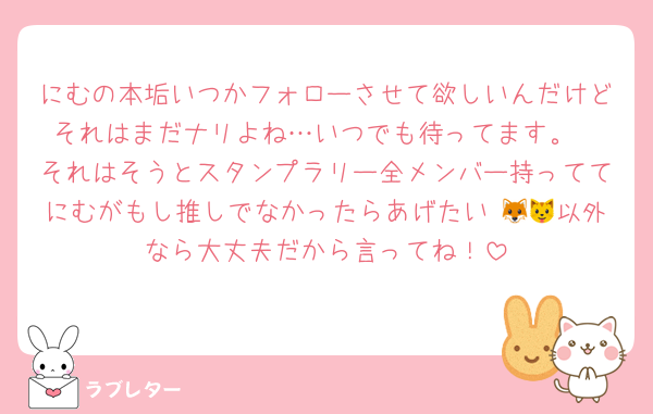 にむの本垢いつかフォローさせて欲しいんだけどそれはまだナリよね…いつでも待ってます。
それはそうとスタンプラリー全メンバー持っててにむがもし推しでなかったらあげたい♡🦊🐱以外なら大丈夫だから言ってね！