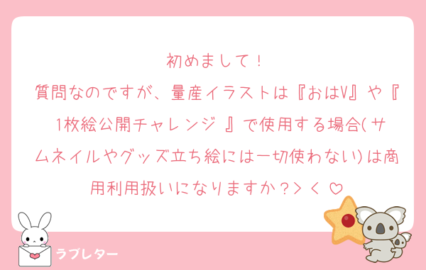 初めまして！
質問なのですが、量産イラストは『おはV』や『 1枚絵公開チャレンジ 』で使用する場合(サムネイルやグッズ立ち絵には一切使わない)は商用利用扱いになりますか？> <♡