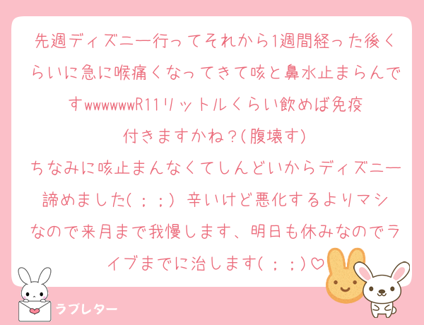 先週ディズニー行ってそれから1週間経った後くらいに急に喉痛くなってきて咳と鼻水止まらんですwwwwwwR11リットルくらい飲めば免疫付きますかね？(腹壊す)
ちなみに咳止まんなくてしんどいからディズニー諦めました(；；) 辛いけど悪化するよりマシなので来月まで我慢します、明日も休みなのでライブまでに治します(；；)