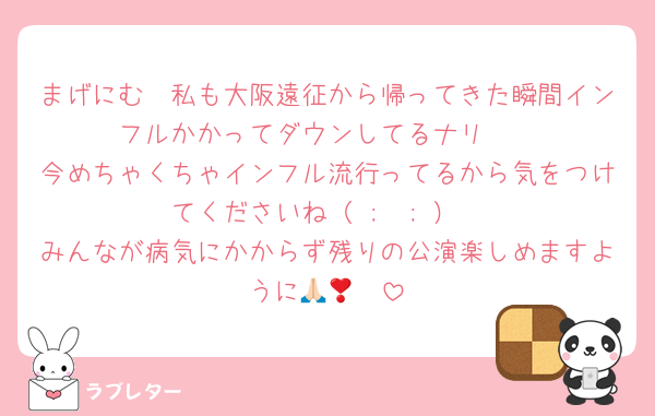 まげにむ〜私も大阪遠征から帰ってきた瞬間インフルかかってダウンしてるナリ🥹
今めちゃくちゃインフル流行ってるから気をつけてくださいね（ ;  ; ）
みんなが病気にかからず残りの公演楽しめますように🙏🏻❣️