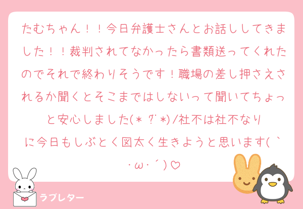 たむちゃん！！今日弁護士さんとお話ししてきました！！裁判されてなかったら書類送ってくれたのでそれで終わりそうです！職場の差し押さえされるか聞くとそこまではしないって聞いてちょっと安心しました(* ¨̮*)/社不は社不なりに今日もしぶとく図太く生きようと思います(｀･ω･´)