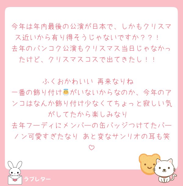 今年は年内最後の公演が日本で、しかもクリスマス近いから有り得そうじゃないですか？？！
去年のバンコク公演もクリスマス当日じゃなかったけど、クリスマスコスで出てきたし！！

ふくおかわいい 再来なりね
一番の飾り付け👼がいないからなのか、今年のアンコはなんか飾り付け少なくてちょっと寂しい気がしてたから楽しみなり
去年フーディにメンバーの缶バッジつけてたバーノン可愛すぎたなり あと変なサンリオの耳も笑