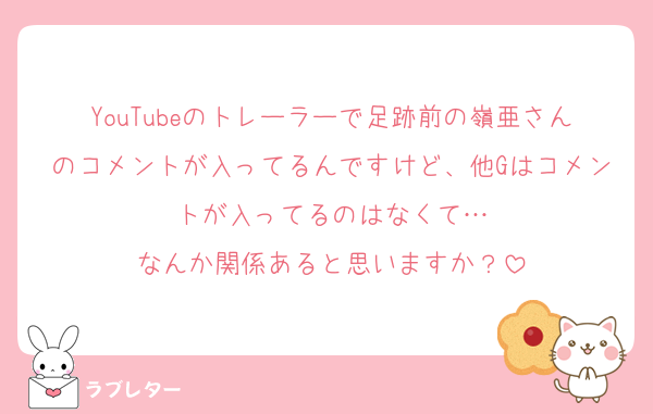 YouTubeのトレーラーで足跡前の嶺亜さんのコメントが入ってるんですけど、他Gはコメントが入ってるのはなくて…
なんか関係あると思いますか？