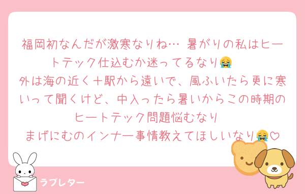 福岡初なんだが激寒なりね… 暑がりの私はヒートテック仕込むか迷ってるなり😭　
外は海の近く＋駅から遠いで、風ふいたら更に寒いって聞くけど、中入ったら暑いからこの時期のヒートテック問題悩むなり
まげにむのインナー事情教えてほしいなり😭