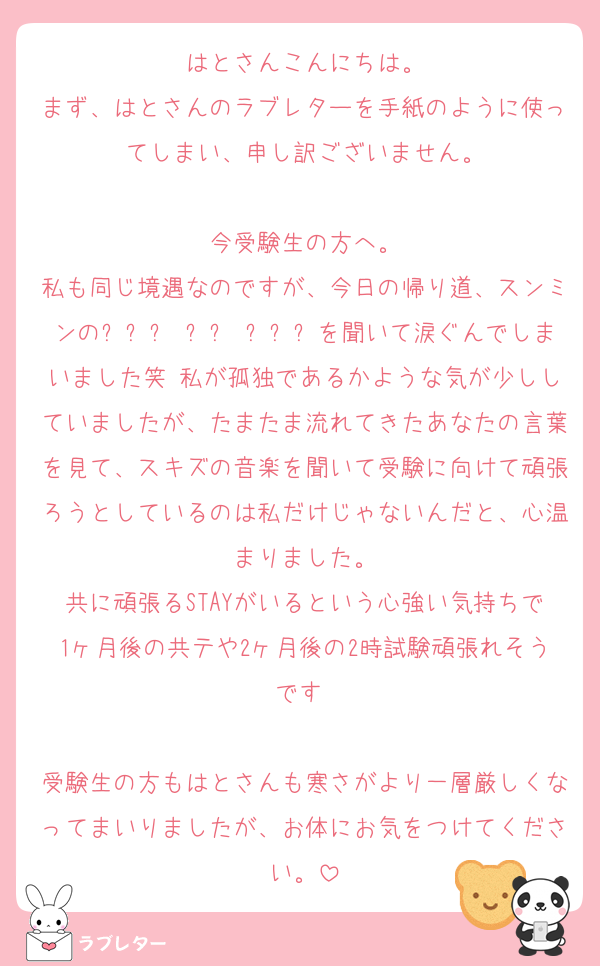 はとさんこんにちは。
まず、はとさんのラブレターを手紙のように使ってしまい、申し訳ございません。

今受験生の方へ。
私も同じ境遇なのですが、今日の帰り道、スンミンの그렇게 우리 천천히を聞いて涙ぐんでしまいました笑 私が孤独であるかような気が少ししていましたが、たまたま流れてきたあなたの言葉を見て、スキズの音楽を聞いて受験に向けて頑張ろうとしているのは私だけじゃないんだと、心温まりました。
共に頑張るSTAYがいるという心強い気持ちで1ヶ月後の共テや2ヶ月後の2時試験頑張れそうです☺️

受験生の方もはとさんも寒さがより一層厳しくなってまいりましたが、お体にお気をつけてください。