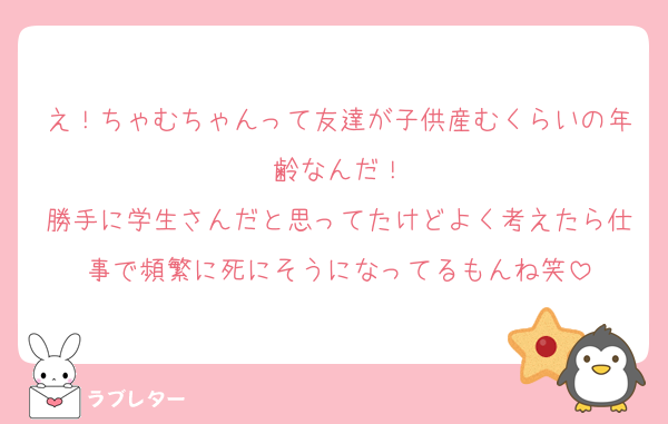え！ちゃむちゃんって友達が子供産むくらいの年齢なんだ！
勝手に学生さんだと思ってたけどよく考えたら仕事で頻繁に死にそうになってるもんね笑