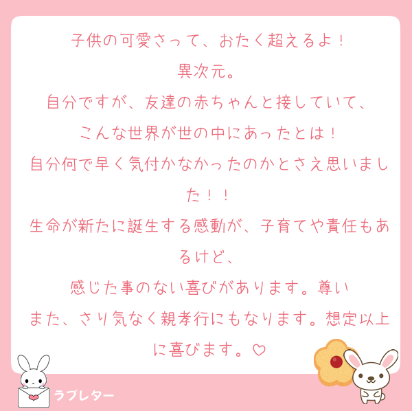子供の可愛さって、おたく超えるよ！
異次元。
自分ですが、友達の赤ちゃんと接していて、
こんな世界が世の中にあったとは！
自分何で早く気付かなかったのかとさえ思いました！！
生命が新たに誕生する感動が、子育てや責任もあるけど、
感じた事のない喜びがあります。尊い
また、さり気なく親孝行にもなります。想定以上に喜びます。