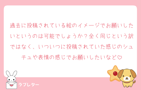過去に投稿されている絵のイメージでお願いしたいというのは可能でしょうか？全く同じという訳ではなく、いついつに投稿されていた感じのシュチュや表情の感じでお願いしたいなど