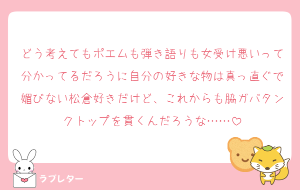 どう考えてもポエムも弾き語りも女受け悪いって分かってるだろうに自分の好きな物は真っ直ぐで媚びない松倉好きだけど、これからも脇ガバタンクトップを貫くんだろうな……