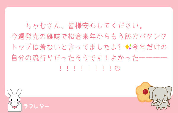 ちゃむさん、皆様安心してください。
今週発売の雑誌で松倉来年からもう脇ガバタンクトップは着ないと言ってましたよ✨🥹今年だけの自分の流行りだったそうです！よかったーーーー！！！！！！！！