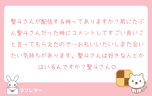 聖斗さんが配信する時ってありますか？前にたぶん聖斗さんだった時にコメントしてすごい良いこと言ってもらえたので…お礼いいたいしまた会いたい気持ちがあります。聖斗さんは好きな人とかはいるんですか？聖斗さん