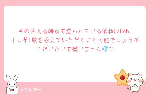 今の答える時点で送られている依頼(skeb､干し芋)数を教えていただくこと可能でしょうか？だいたいで構いません💦
