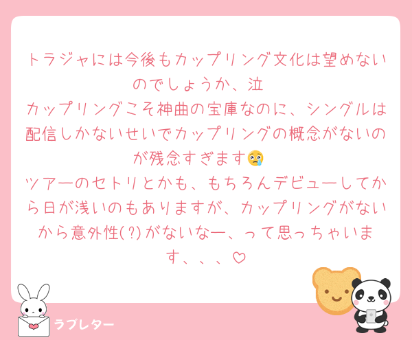 トラジャには今後もカップリング文化は望めないのでしょうか、泣
カップリングこそ神曲の宝庫なのに、シングルは配信しかないせいでカップリングの概念がないのが残念すぎます😢
ツアーのセトリとかも、もちろんデビューしてから日が浅いのもありますが、カップリングがないから意外性(?)がないなー、って思っちゃいます、、、