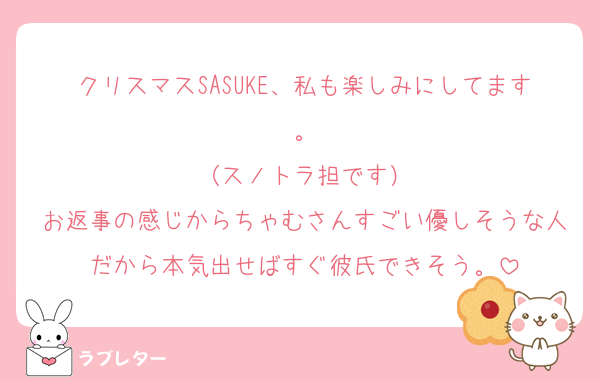 クリスマスSASUKE、私も楽しみにしてます。
（スノトラ担です）
お返事の感じからちゃむさんすごい優しそうな人だから本気出せばすぐ彼氏できそう。