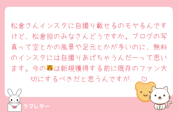 松倉さんインスタに自撮り載せるのモヤるんですけど、松倉担のみなさんどうですか。ブログの写真って空とかの風景や足元とかが多いのに、無料のインスタには自撮りあげちゃうんだーって思います。今の🐯は新規獲得する前に既存のファン大切にするべきだと思うんですが...