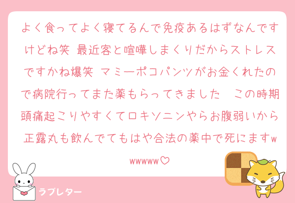 よく食ってよく寝てるんで免疫あるはずなんですけどね笑 最近客と喧嘩しまくりだからストレスですかね爆笑 マミーポコパンツがお金くれたので病院行ってまた薬もらってきました〜この時期頭痛起こりやすくてロキソニンやらお腹弱いから正露丸も飲んでてもはや合法の薬中で死にますwwwwww