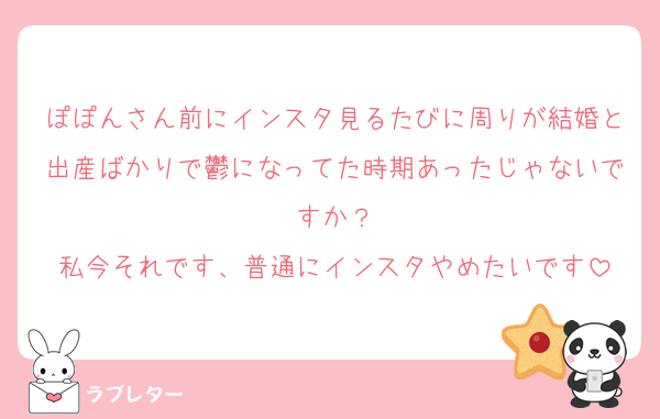 ぽぽんさん前にインスタ見るたびに周りが結婚と出産ばかりで鬱になってた時期あったじゃないですか？
私今それです、普通にインスタやめたいです