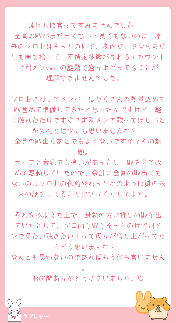 遠回しに言ってすみませんでした。
全員のMVがまだ出てない・見てもないのに、本来のソロ曲はそっちのけで、身内だけでならまだしも💌を拾って、不特定多数が見れるアカウントで別メンver.の話題で盛り上がってることが理解できませんでした。

ソロ曲に対してメンバーはたくさんの熱量込めてMV含めて準備してきたと思ったんですけど、軽く触れただけですぐさま別メンで歌ってほしいとか失礼とは少しも思いませんか？
全員のMV出たあとでもよくないですか？その話題。
ライブと音源でも違いがあったし、MVを見て改めて感動していたので、余計に全員のMV出てもないのにソロ曲の供給終わったかのように謎の未来の話をしてることにびっくりしてます。

それをふまえた上で、最初の方に推しのMVが出ていたとして、ソロ曲もMVもそっちのけで別メンで見たい聴きたい！って周りが盛り上がってたらどう思いますか？
なんとも思わないのであればもう何も言いません。
お時間ありがとうございました。