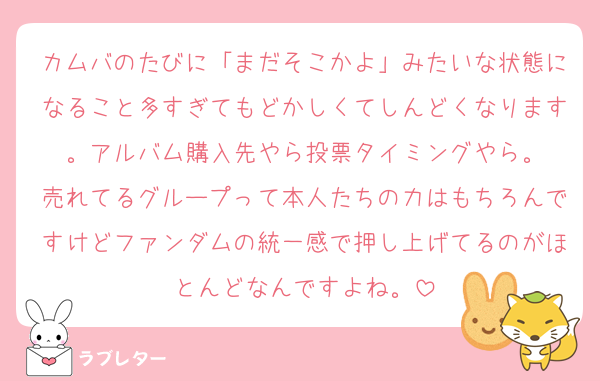 カムバのたびに「まだそこかよ」みたいな状態になること多すぎてもどかしくてしんどくなります。アルバム購入先やら投票タイミングやら。
売れてるグループって本人たちの力はもちろんですけどファンダムの統一感で押し上げてるのがほとんどなんですよね。