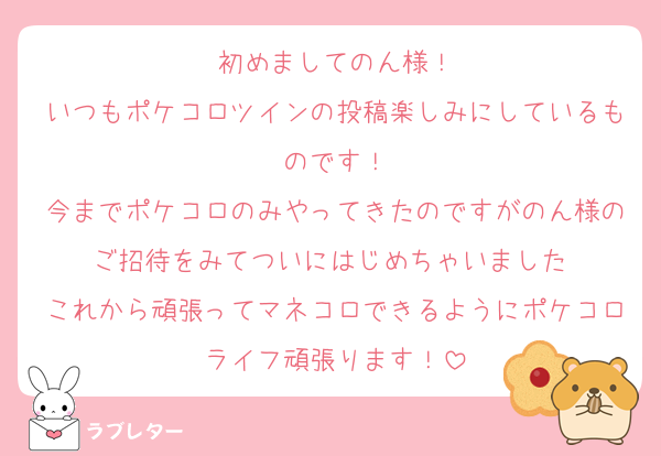 初めましてのん様！
いつもポケコロツインの投稿楽しみにしているものです！
今までポケコロのみやってきたのですがのん様のご招待をみてついにはじめちゃいました♡
これから頑張ってマネコロできるようにポケコロライフ頑張ります！