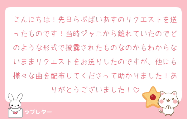 こんにちは！先日らぶばいあすのリクエストを送ったものです！当時ジャニから離れていたのでどのような形式で披露されたものなのかもわからないままリクエストをお送りしたのですが、他にも様々な曲を配布してくださって助かりました！ありがとうございました！