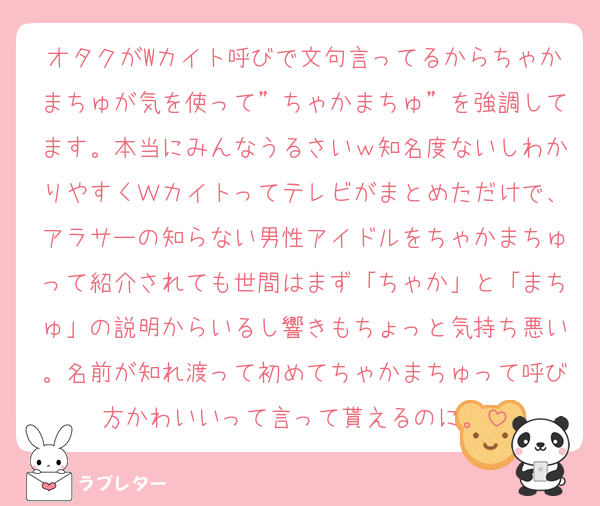 オタクがWカイト呼びで文句言ってるからちゃかまちゅが気を使って”ちゃかまちゅ”を強調してます。本当にみんなうるさいｗ知名度ないしわかりやすくＷカイトってテレビがまとめただけで、アラサーの知らない男性アイドルをちゃかまちゅって紹介されても世間はまず「ちゃか」と「まちゅ」の説明からいるし響きもちょっと気持ち悪い。名前が知れ渡って初めてちゃかまちゅって呼び方かわいいって言って貰えるのに。