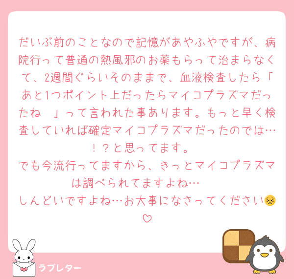 だいぶ前のことなので記憶があやふやですが、病院行って普通の熱風邪のお薬もらって治まらなくて、2週間ぐらいそのままで、血液検査したら「あと1つポイント上だったらマイコプラズマだったね〜」って言われた事あります。もっと早く検査していれば確定マイコプラズマだったのでは…！？と思ってます。
でも今流行ってますから、きっとマイコプラズマは調べられてますよね…🥺
しんどいですよね…お大事になさってください😣