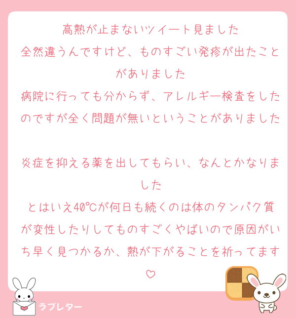 高熱が止まないツイート見ました
全然違うんですけど、ものすごい発疹が出たことがありました
病院に行っても分からず、アレルギー検査をしたのですが全く問題が無いということがありました
炎症を抑える薬を出してもらい、なんとかなりました
とはいえ40℃が何日も続くのは体のタンパク質が変性したりしてものすごくやばいので原因がいち早く見つかるか、熱が下がることを祈ってます