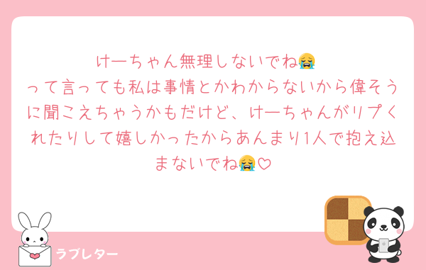 けーちゃん無理しないでね😭
って言っても私は事情とかわからないから偉そうに聞こえちゃうかもだけど、けーちゃんがリプくれたりして嬉しかったからあんまり1人で抱え込まないでね😭