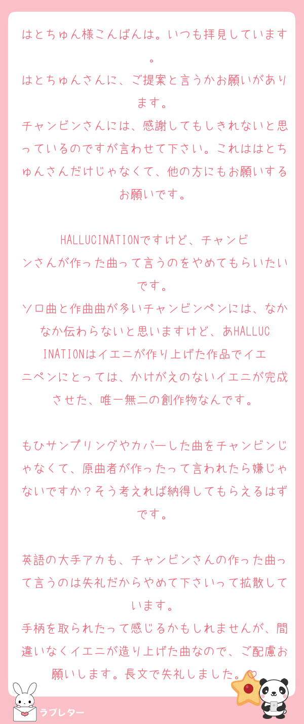 はとちゅん様こんばんは。いつも拝見しています。
はとちゅんさんに、ご提案と言うかお願いがあります。
チャンビンさんには、感謝してもしきれないと思っているのですが言わせて下さい。これははとちゅんさんだけじゃなくて、他の方にもお願いするお願いです。

HALLUCINATIONですけど、チャンビンさんが作った曲って言うのをやめてもらいたいです。
ソロ曲と作曲曲が多いチャンビンペンには、なかなか伝わらないと思いますけど、あHALLUCINATIONはイエニが作り上げた作品でイエニペンにとっては、かけがえのないイエニが完成させた、唯一無二の創作物なんです。

もひサンプリングやカバーした曲をチャンビンじゃなくて、原曲者が作ったって言われたら嫌じゃないですか？そう考えれば納得してもらえるはずです。

英語の大手アカも、チャンビンさんの作った曲って言うのは失礼だからやめて下さいって拡散しています。
手柄を取られたって感じるかもしれませんが、間違いなくイエニが造り上げた曲なので、ご配慮お願いします。長文で失礼しました。