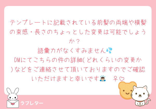 テンプレートに記載されている前髪の両端や横髪の束感・長さのちょっとした変更は可能でしょうか？
語彙力がなくすみません💦
DMにてこちらの件の詳細(どれくらいの変更か)などをご連絡させて頂いておりますのでご確認いただけますと幸いです🙇🏻‍♀️