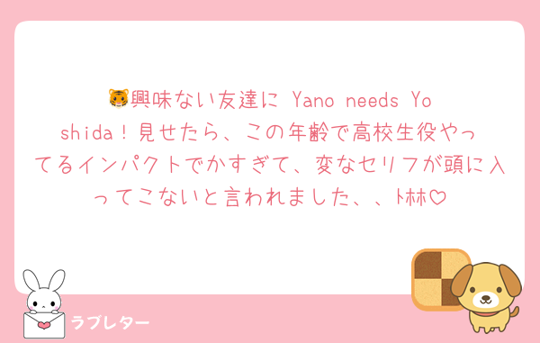 🐯興味ない友達に Yano needs Yoshida！見せたら、この年齢で高校生役やってるインパクトでかすぎて、変なセリフが頭に入ってこないと言われました、、ﾄﾎﾎ