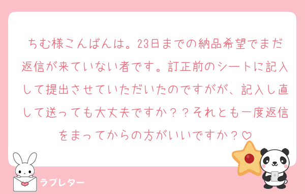 ちむ様こんばんは。23日までの納品希望でまだ返信が来ていない者です。訂正前のシートに記入して提出させていただいたのですがが、記入し直して送っても大丈夫ですか？？それとも一度返信をまってからの方がいいですか？