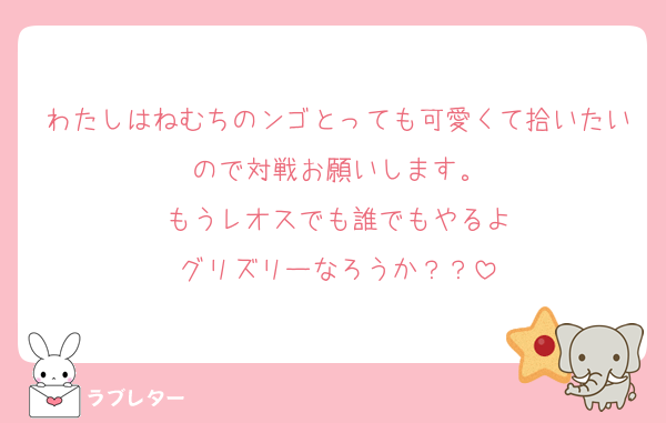 わたしはねむちのンゴとっても可愛くて拾いたいので対戦お願いします。
もうレオスでも誰でもやるよ
グリズリーなろうか？？