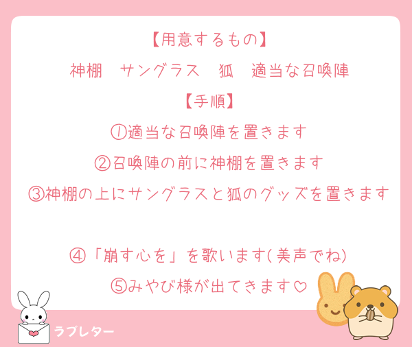 【用意するもの】
神棚　サングラス　狐　適当な召喚陣
【手順】
①適当な召喚陣を置きます
②召喚陣の前に神棚を置きます
③神棚の上にサングラスと狐のグッズを置きます
④「崩す心を」を歌います(美声でね)
⑤みやび様が出てきます